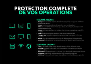 Protection complete
DE VOS OPERATIONS
Sécurité assurée
•	 Protégez tous vos postes de travail, des ordinateurs de bureau aux appareils mobiles en
passant par les serveurs
•	 Bloquez les attaques avancées ou de type « Zero Day » avec DeepGuard
•	 Évitez les vulnérabilités liées aux mises à jour de sécurité non appliquées avec le patch
management automatisé
•	 Bloquez les scripts malveillants, les malwares et les contenus indésirables au cours de la
navigation
•	 Filtrez le spam, les tentatives de phishing et les pièces jointes infectées
•	 Protégez-vous contre les menaces émergentes au niveau international en 1 minute
seulement
•	 Assurez votre sécurité grâce à plusieurs couches de technologies complémentaires
•	 Bénéficiez d'informations sur les menaces en temps réel depuis F-Secure Security Cloud
Contrôle garanti
•	 Gérez la sécurité de tous les postes de travail depuis un portail de gestion unique
•	 Surveillez le statut de la sécurité de votre environnement informatique, y compris les
appareils mobiles
•	 Automatisez les patch tiers ainsi que les mises à jour des produits et des bases de données
•	 Définissez, répartissez et appliquez des directives individuelles/collectives
•	 Minimisez l'impact sur le système pour une rapidité et une efficacité toujours optimales
 