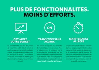 PLUS DE FONCTIONNALITES.
MOINS D'EFFORTS.
Optimisez
votre budget
En rassemblant la sécurité des postes
de travail et les outils virtuels comme le
patchmanagementauseind'unesolution
unique, vous gagnez en rentabilité pour
un minimum d'efforts  : plus besoin
d'acquérir, d'installer et de mettre à jour
plusieurs produits pour assurer votre
sécurité.
Transition sans
accroc
Pas besoin d'acquérir ou d'installer
du matériel pour vos serveurs. Avec
le déploiement à distance et la
désinstallation automatique de vos
antivirusobsolètes,l'implémentationest
unjeud'enfant.SelonAV-Comparatives,
notresolutionpourlespostesdetravailest
« aussi simple à installer qu'iTunes ».
Maintenance
allégée
Grâce à une console intuitive orientée
tâches, vous pouvez gérer facilement et
rapidementlesprocessusdedéploiement
et de surveillance. Avec le système de
patchtiersautomatisé,lesmisesàjourdu
clientetlesinformationssurlesmenaces
en temps réel, vous consacrez moins de
temps à la maintenance.
 