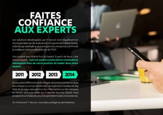 FAITES
CONFIANCE
AUX EXPERTS
Les solutions développées par F-Secure sont régulièrement
récompensées par les évaluations d'organismes indépendants.
CelafaitparexemplequatreansquenousremportonslePrixde
la meilleure solution décerné par AV-TEST.
Une victoire peut être le fruit du hasard. À partir de deux, c'est
encourageant, mais ces quatre consécrations consécutives
témoignent bien de notre position de leader dans notre
secteur.
Enassociantdifférentestechnologiesdepointecommel'analyse
heuristique ou comportementale, en exploitant l'analyse du Big
Data et en nous appuyant sur les informations sur les menaces
en temps réel proposées par F-Secure Security Cloud, nous
proposonsunniveaudesécuritéoptimalentoutescirconstances.
En choisissant F-Secure, vous êtes protégé en permanence.
 
