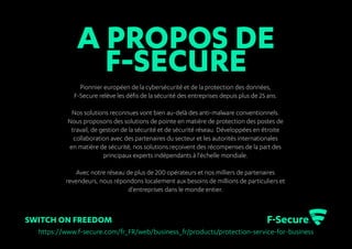SWITCH ON FREEDOM
Pionnier européen de la cybersécurité et de la protection des données,
F-Secure relève les défis de la sécurité des entreprises depuis plus de 25 ans.
Nos solutions reconnues vont bien au-delà des anti-malware conventionnels.
Nous proposons des solutions de pointe en matière de protection des postes de
travail, de gestion de la sécurité et de sécurité réseau. Développées en étroite
collaboration avec des partenaires du secteur et les autorités internationales
en matière de sécurité, nos solutions reçoivent des récompenses de la part des
principaux experts indépendants à l'échelle mondiale.
Avec notre réseau de plus de 200 opérateurs et nos milliers de partenaires
revendeurs, nous répondons localement aux besoins de millions de particuliers et
d'entreprises dans le monde entier.
https://www.f-secure.com/fr_FR/web/business_fr/products/protection-service-for-business
A PROPOS DE
F-SECURE
 