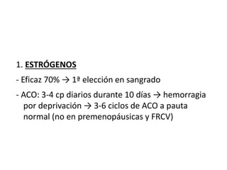 1. ESTRÓGENOS
- Eficaz 70% → 1ª elección en sangrado
- ACO: 3-4 cp diarios durante 10 días → hemorragia
por deprivación → 3-6 ciclos de ACO a pauta
normal (no en premenopáusicas y FRCV)
 