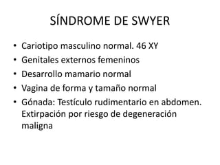 SÍNDROME DE SWYER
• Cariotipo masculino normal. 46 XY
• Genitales externos femeninos
• Desarrollo mamario normal
• Vagina de forma y tamaño normal
• Gónada: Testículo rudimentario en abdomen.
Extirpación por riesgo de degeneración
maligna
 