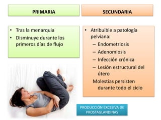 PRIMARIA
• Tras la menarquia
• Disminuye durante los
primeros días de flujo
SECUNDARIA
• Atribuible a patología
pelviana:
– Endometriosis
– Adenomiosis
– Infección crónica
– Lesión estructural del
útero
Molestias persisten
durante todo el ciclo
PRODUCCIÓN EXCESIVA DE
PROSTAGLANDINAS
 