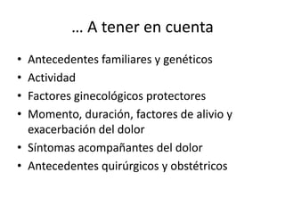 … A tener en cuenta
• Antecedentes familiares y genéticos
• Actividad
• Factores ginecológicos protectores
• Momento, duración, factores de alivio y
exacerbación del dolor
• Síntomas acompañantes del dolor
• Antecedentes quirúrgicos y obstétricos
 