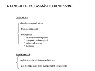 ORGÁNICAS
- Madurez reproductiva
- Postmenopáusica
- Prepuberal
* lesiones vulvovaginales
* cuerpo extraño vaginal
* pubertad precoz
* tumores
FUNCIONALES
- adolescencia : ciclos anovulatorios
- premenopausia: insuf cuerpo lúteo (ovulatorio)
EN GENERAL LAS CAUSAS MÁS FRECUENTES SON...
 