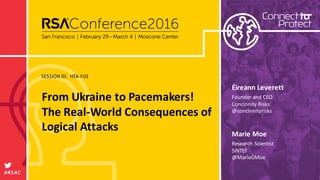 SESSION	ID:
#RSAC
Marie	Moe
From	Ukraine	to	Pacemakers!	
The	Real-World	Consequences	of	
Logical	Attacks
HTA-F03
Research	Scientist
SINTEF
@MarieGMoe
Éireann Leverett
Founder	and	CEO
Concinnity	Risks
@concinnityrisks
 
