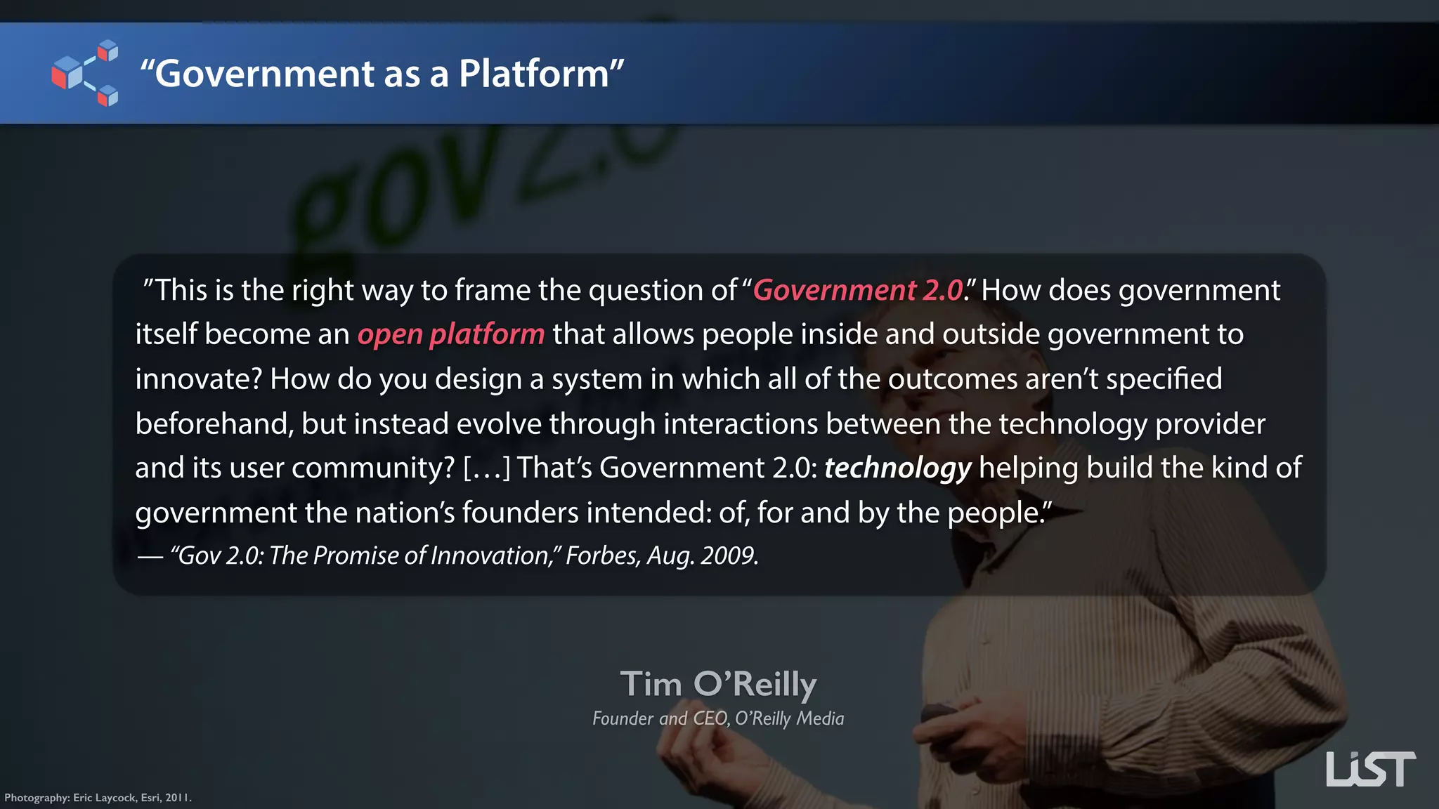 “Government as a Platform”
Tim O’Reilly
Founder and CEO, O’Reilly Media
Photography: Eric Laycock, Esri, 2011.
”This is the right way to frame the question of“Government 2.0.”How does government
itself become an open platform that allows people inside and outside government to
innovate? How do you design a system in which all of the outcomes aren’t specified
beforehand, but instead evolve through interactions between the technology provider
and its user community? […] That’s Government 2.0: technology helping build the kind of
government the nation’s founders intended: of, for and by the people.” 
— “Gov 2.0: The Promise of Innovation,” Forbes, Aug. 2009.
 