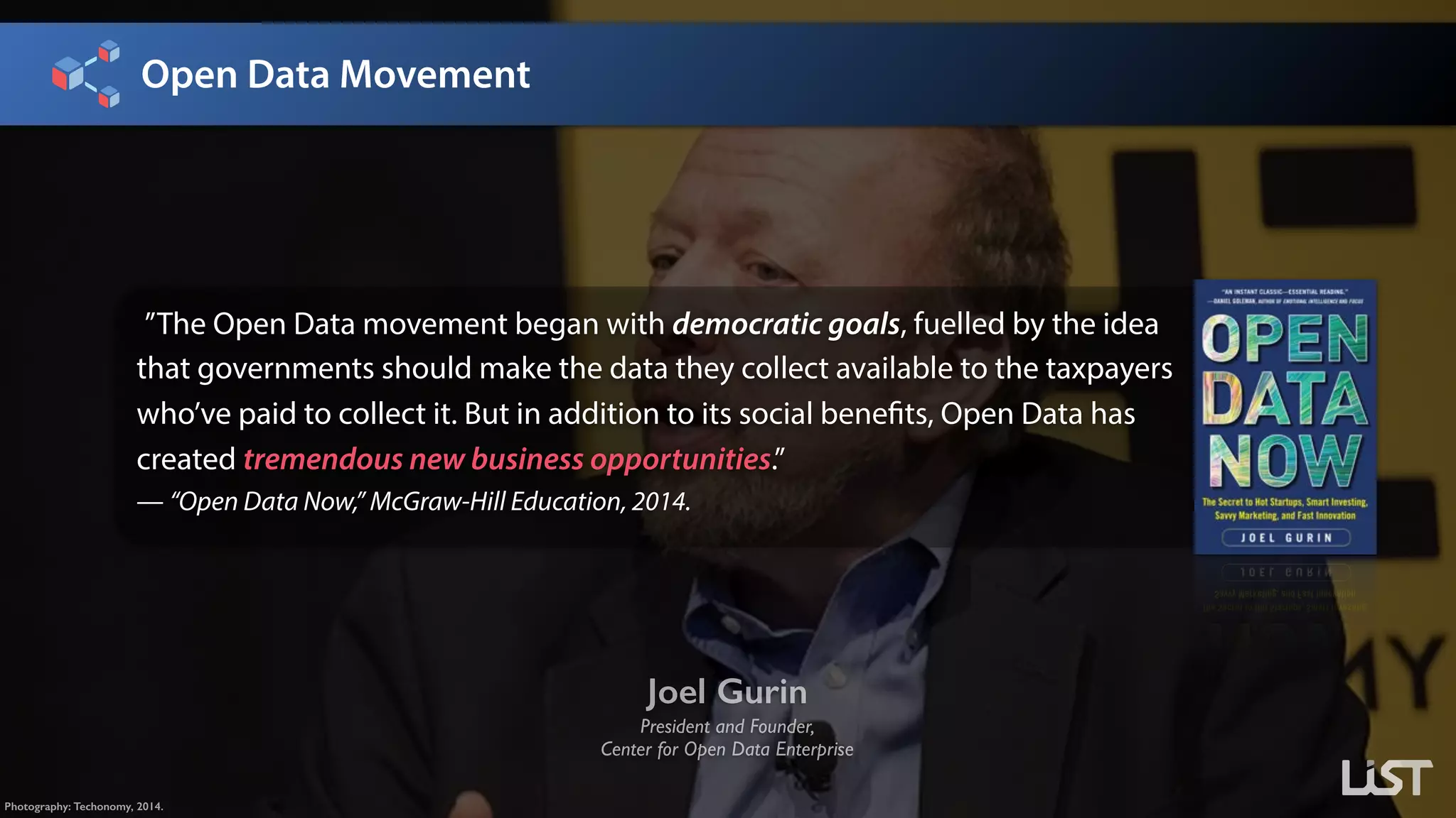 Open Data Movement
Joel Gurin
President and Founder, 
Center for Open Data Enterprise
Photography: Techonomy, 2014.
”The Open Data movement began with democratic goals, fuelled by the idea
that governments should make the data they collect available to the taxpayers
who’ve paid to collect it. But in addition to its social benefits, Open Data has
created tremendous new business opportunities.” 
— “Open Data Now,” McGraw-Hill Education, 2014.
 