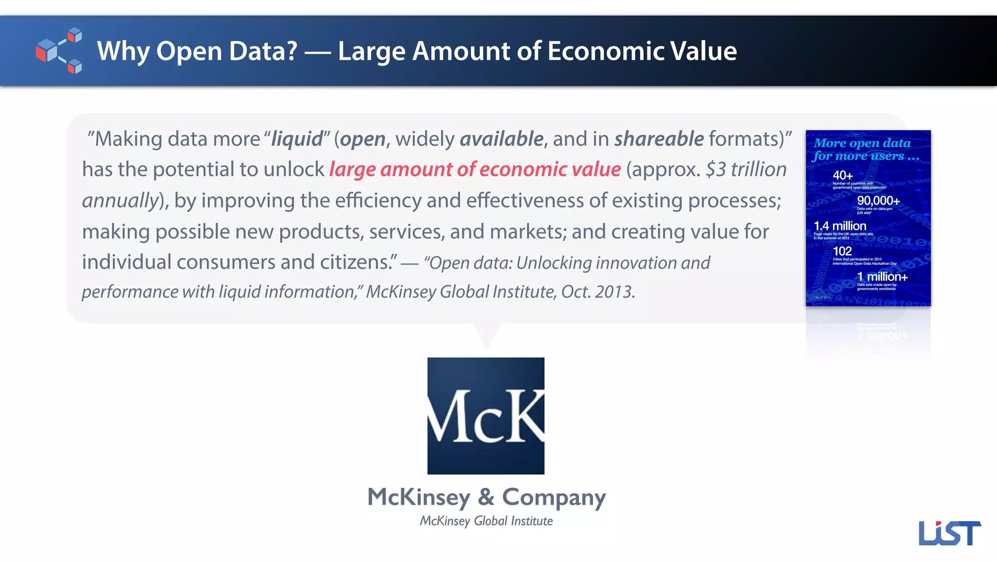 Why Open Data? — Large Amount of Economic Value
”Making data more“liquid”(open, widely available, and in shareable formats)”
has the potential to unlock large amount of economic value (approx. $3 trillion
annually), by improving the efficiency and effectiveness of existing processes;
making possible new products, services, and markets; and creating value for
individual consumers and citizens.”— “Open data: Unlocking innovation and
performance with liquid information,” McKinsey Global Institute, Oct. 2013.
McKinsey & Company
McKinsey Global Institute
More open data
for more users ...
40+Number of countries with
government open data platforms*
90,000+Data sets on data.gov
(US site)*
1.4 millionPage views for the UK open data site
in the summer of 2013
102Cities that participated in 2013
International Open Data Hackathon Day
1 million+Data sets made open by
governments worldwide
* As of 2013
 