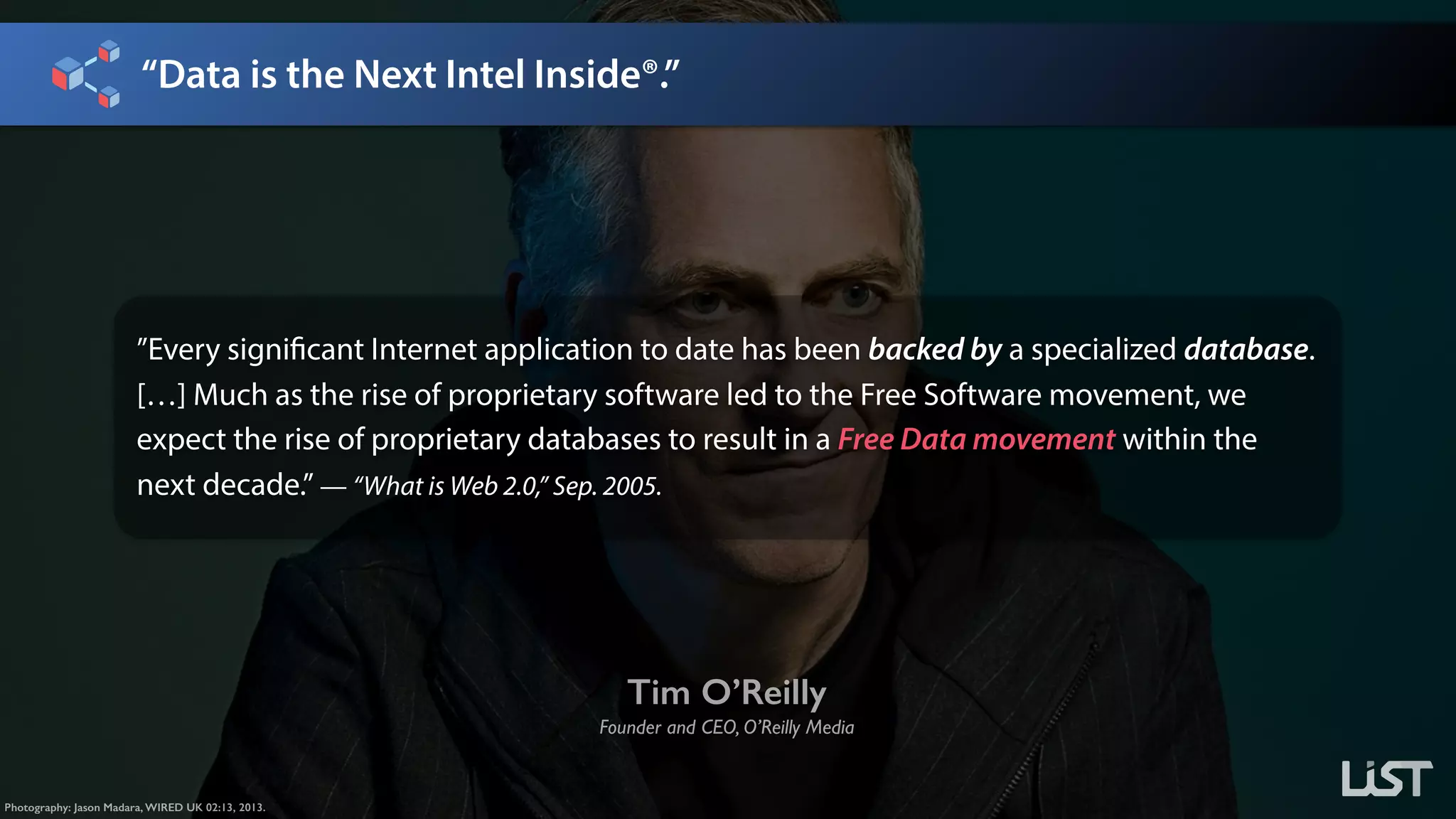 “Data is the Next Intel Inside®.”
Photography: Jason Madara, WIRED UK 02:13, 2013.
Tim O’Reilly
Founder and CEO, O’Reilly Media
”Every significant Internet application to date has been backed by a specialized database.
[…] Much as the rise of proprietary software led to the Free Software movement, we
expect the rise of proprietary databases to result in a Free Data movement within the
next decade.” — “What is Web 2.0,” Sep. 2005.
 