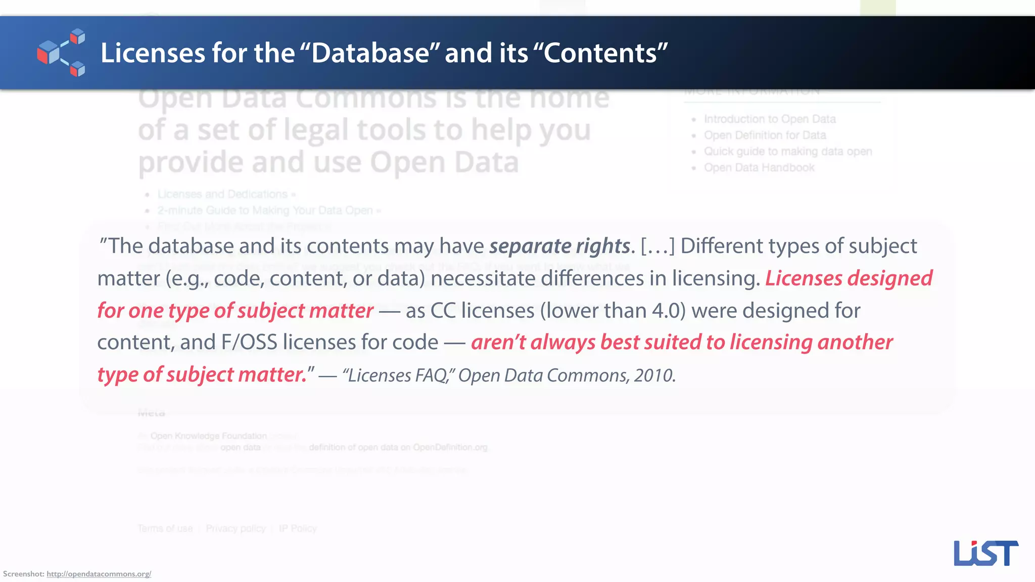 Licenses for the“Database”and its“Contents”
Screenshot: http://opendatacommons.org/
”The database and its contents may have separate rights. […] Different types of subject
matter (e.g., code, content, or data) necessitate differences in licensing. Licenses designed
for one type of subject matter — as CC licenses (lower than 4.0) were designed for
content, and F/OSS licenses for code — aren’t always best suited to licensing another
type of subject matter.”— “Licenses FAQ,” Open Data Commons, 2010.
 