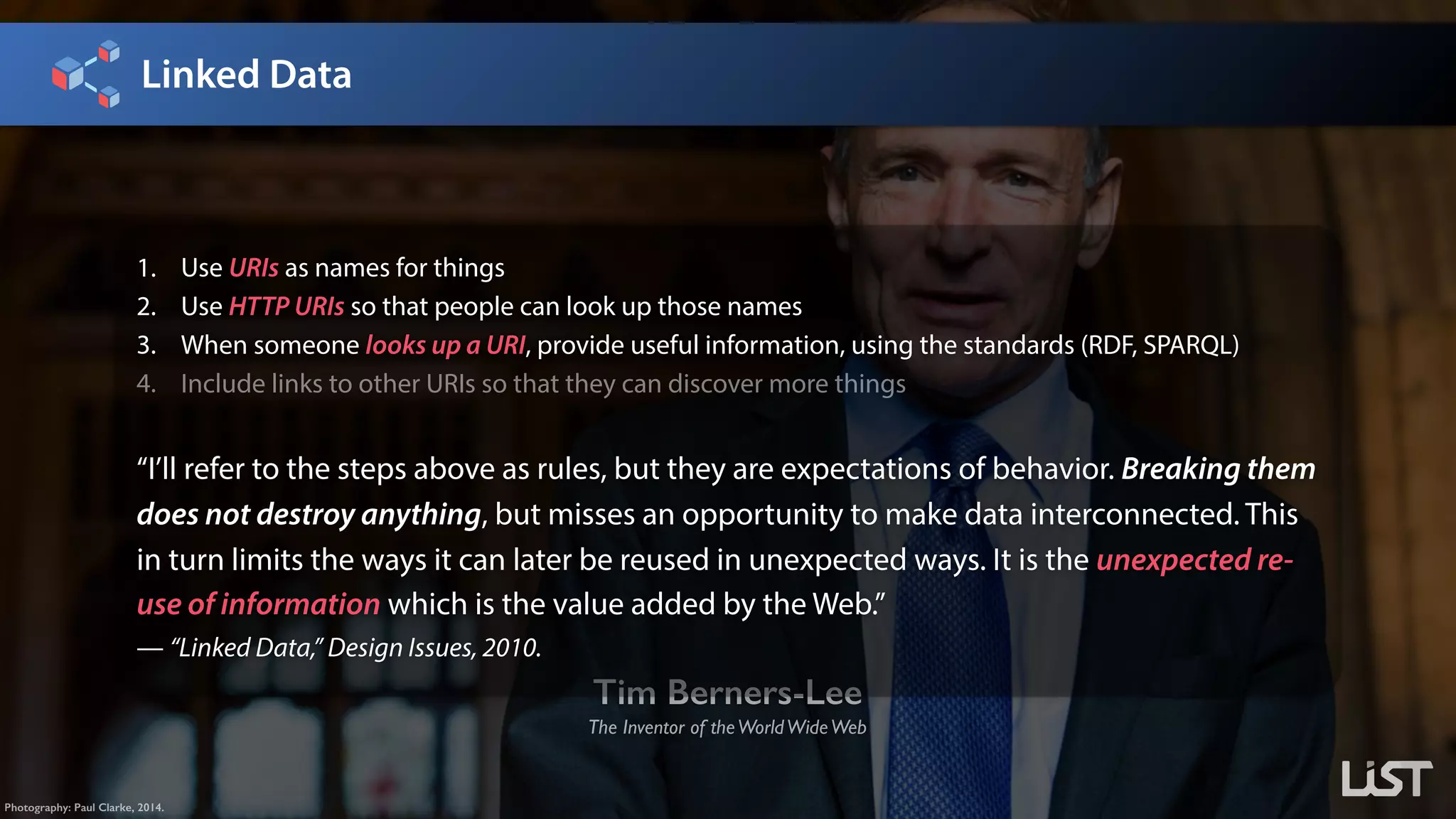 Linked Data
Tim Berners-Lee
The Inventor of theWorldWideWeb
Photography: Paul Clarke, 2014.
1. Use URIs as names for things
2. Use HTTP URIs so that people can look up those names
3. When someone looks up a URI, provide useful information, using the standards (RDF, SPARQL)
4. Include links to other URIs so that they can discover more things
“I’ll refer to the steps above as rules, but they are expectations of behavior. Breaking them
does not destroy anything, but misses an opportunity to make data interconnected. This
in turn limits the ways it can later be reused in unexpected ways. It is the unexpected re-
use of information which is the value added by the Web.”
— “Linked Data,” Design Issues, 2010.
 