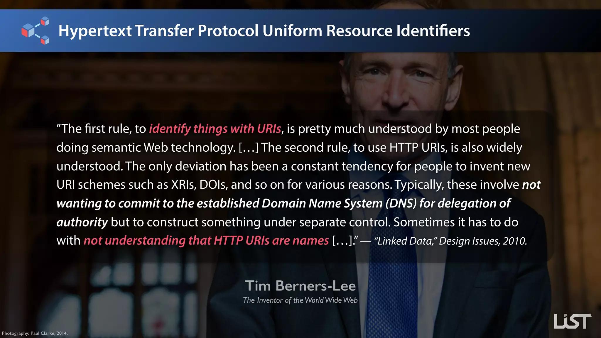 Hypertext Transfer Protocol Uniform Resource Identifiers
Tim Berners-Lee
The Inventor of theWorldWideWeb
Photography: Paul Clarke, 2014.
”The first rule, to identify things with URIs, is pretty much understood by most people
doing semantic Web technology. […] The second rule, to use HTTP URIs, is also widely
understood. The only deviation has been a constant tendency for people to invent new
URI schemes such as XRIs, DOIs, and so on for various reasons. Typically, these involve not
wanting to commit to the established Domain Name System (DNS) for delegation of
authority but to construct something under separate control. Sometimes it has to do
with not understanding that HTTP URIs are names […].”— “Linked Data,” Design Issues, 2010.
 