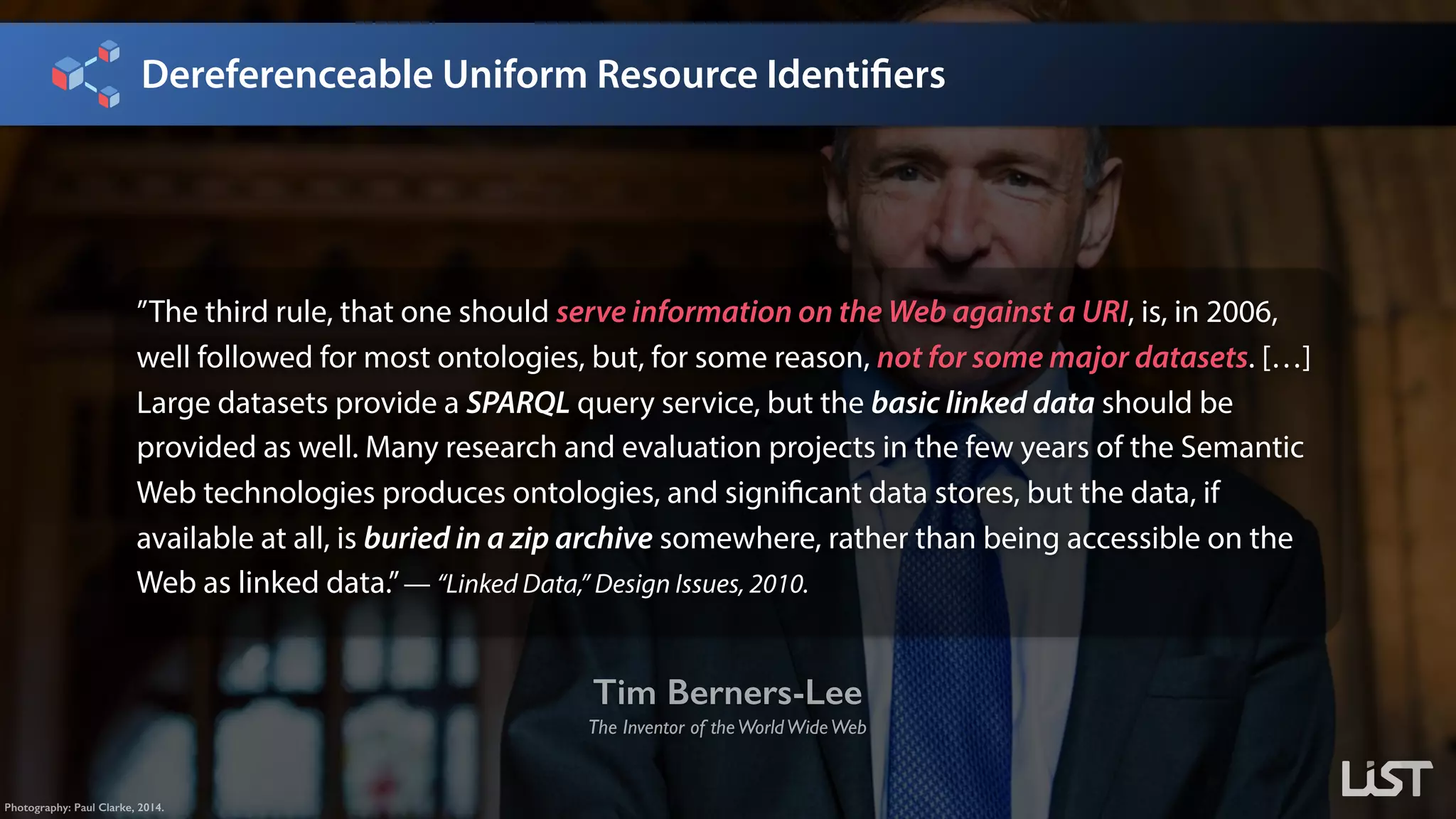 Dereferenceable Uniform Resource Identifiers
Tim Berners-Lee
The Inventor of theWorldWideWeb
Photography: Paul Clarke, 2014.
”The third rule, that one should serve information on the Web against a URI, is, in 2006,
well followed for most ontologies, but, for some reason, not for some major datasets. […]
Large datasets provide a SPARQL query service, but the basic linked data should be
provided as well. Many research and evaluation projects in the few years of the Semantic
Web technologies produces ontologies, and significant data stores, but the data, if
available at all, is buried in a zip archive somewhere, rather than being accessible on the
Web as linked data.”— “Linked Data,” Design Issues, 2010.
 