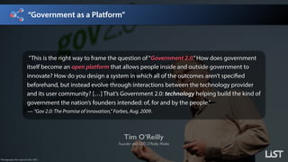 “Government as a Platform”
Tim O’Reilly
Founder and CEO, O’Reilly Media
Photography: Eric Laycock, Esri, 2011.
”This is the right way to frame the question of“Government 2.0.”How does government
itself become an open platform that allows people inside and outside government to
innovate? How do you design a system in which all of the outcomes aren’t specified
beforehand, but instead evolve through interactions between the technology provider
and its user community? […] That’s Government 2.0: technology helping build the kind of
government the nation’s founders intended: of, for and by the people.” 
— “Gov 2.0: The Promise of Innovation,” Forbes, Aug. 2009.
 