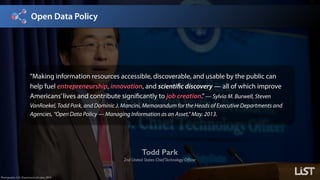 Open Data Policy
Todd Park
2nd United States ChiefTechnology Ofﬁcer
Photography: U.S. Department of Labor, 2012.
”Making information resources accessible, discoverable, and usable by the public can
help fuel entrepreneurship, innovation, and scientific discovery — all of which improve
Americans’lives and contribute significantly to job creation.”— Sylvia M. Burwell, Steven
VanRoekel, Todd Park, and Dominic J. Mancini, Memorandum for the Heads of Executive Departments and
Agencies, “Open Data Policy — Managing Information as an Asset,” May. 2013.
 