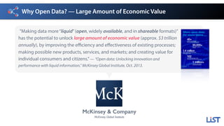 Why Open Data? — Large Amount of Economic Value
”Making data more“liquid”(open, widely available, and in shareable formats)”
has the potential to unlock large amount of economic value (approx. $3 trillion
annually), by improving the efficiency and effectiveness of existing processes;
making possible new products, services, and markets; and creating value for
individual consumers and citizens.”— “Open data: Unlocking innovation and
performance with liquid information,” McKinsey Global Institute, Oct. 2013.
McKinsey & Company
McKinsey Global Institute
More open data
for more users ...
40+Number of countries with
government open data platforms*
90,000+Data sets on data.gov
(US site)*
1.4 millionPage views for the UK open data site
in the summer of 2013
102Cities that participated in 2013
International Open Data Hackathon Day
1 million+Data sets made open by
governments worldwide
* As of 2013
 