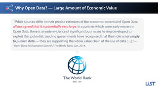 Why Open Data? — Large Amount of Economic Value
”While sources differ in their precise estimates of the economic potential of Open Data,
all are agreed that it is potentially very large. In countries which were early movers in
Open Data, there is already evidence of significant businesses having developed to
exploit that potential. Leading governments have recognised that their role is not simply
to publish data — they are supporting the whole value chain of the use of data […].”—
“Open Data for Economic Growth,” The World Bank, Jun. 2014.
The World Bank
IBRD· IDA
 