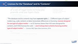 Licenses for the“Database”and its“Contents”
Screenshot: http://opendatacommons.org/
”The database and its contents may have separate rights. […] Different types of subject
matter (e.g., code, content, or data) necessitate differences in licensing. Licenses designed
for one type of subject matter — as CC licenses (lower than 4.0) were designed for
content, and F/OSS licenses for code — aren’t always best suited to licensing another
type of subject matter.”— “Licenses FAQ,” Open Data Commons, 2010.
 