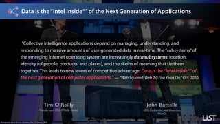 Data is the“Intel Inside®”of the Next Generation of Applications
Tim O’Reilly
Founder and CEO, O’Reilly Media
John Battelle
CEO, Co-founder, and Chairman, 
NewCo
Photography: James Duncan Davidson, Web 2.0 Summit, 2010.
”Collective intelligence applications depend on managing, understanding, and
responding to massive amounts of user-generated data in real-time. The“subsystems”of
the emerging Internet operating system are increasingly data subsystems: location,
identity (of people, products, and places), and the skeins of meaning that tie them
together. This leads to new levers of competitive advantage: Data is the “Intel Inside®” of
the next generation of computer applications.” — “Web Squared: Web 2.0 Five Years On,” Oct. 2010.
 