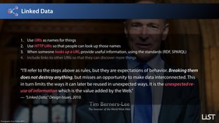 Linked Data
Tim Berners-Lee
The Inventor of theWorldWideWeb
Photography: Paul Clarke, 2014.
1. Use URIs as names for things
2. Use HTTP URIs so that people can look up those names
3. When someone looks up a URI, provide useful information, using the standards (RDF, SPARQL)
4. Include links to other URIs so that they can discover more things
“I’ll refer to the steps above as rules, but they are expectations of behavior. Breaking them
does not destroy anything, but misses an opportunity to make data interconnected. This
in turn limits the ways it can later be reused in unexpected ways. It is the unexpected re-
use of information which is the value added by the Web.”
— “Linked Data,” Design Issues, 2010.
 