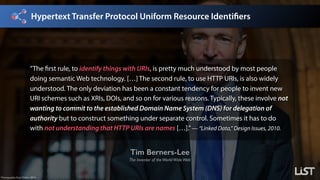 Hypertext Transfer Protocol Uniform Resource Identifiers
Tim Berners-Lee
The Inventor of theWorldWideWeb
Photography: Paul Clarke, 2014.
”The first rule, to identify things with URIs, is pretty much understood by most people
doing semantic Web technology. […] The second rule, to use HTTP URIs, is also widely
understood. The only deviation has been a constant tendency for people to invent new
URI schemes such as XRIs, DOIs, and so on for various reasons. Typically, these involve not
wanting to commit to the established Domain Name System (DNS) for delegation of
authority but to construct something under separate control. Sometimes it has to do
with not understanding that HTTP URIs are names […].”— “Linked Data,” Design Issues, 2010.
 