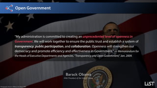Open Government
Barack Obama
44th President of the United States
Photography: Kevin S. O’Brien, U.S. Navy, 2009.
”My administration is committed to creating an unprecedented level of openness in
Government. We will work together to ensure the public trust and establish a system of
transparency, public participation, and collaboration. Openness will strengthen our
democracy and promote efficiency and effectiveness in Government.”— Memorandum for
the Heads of Executive Departments and Agencies, “Transparency and Open Government,” Jan. 2009.
 