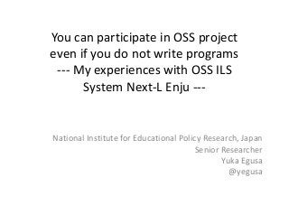 You can participate in OSS project 
even if you do not write programs
‐‐‐ My experiences with OSS ILS 
System Next‐L Enju ‐‐‐
National Institute for Educational Policy Research, Japan
Senior Researcher
Yuka Egusa
@yegusa
 