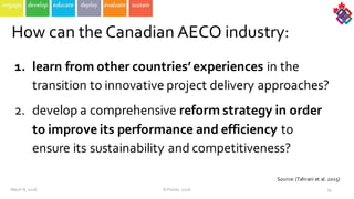 1. learn  from  other  countries’  experiences in  the  
transition  to  innovative  project  delivery  approaches?
2. develop  a  comprehensive  reform  strategy  in  order  
to  improve  its  performance  and  efficiency to  
ensure  its  sustainability  and  competitiveness?
35
How  can  the  Canadian  AECO  industry:
March  8,  2016 ©  Poirier,  2016
Source:  (Tahrani et  al.  2015)
 