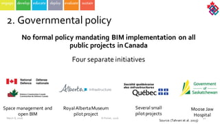 No  formal  policy  mandating  BIM  implementation  on  all  
public  projects  in  Canada
Four  separate  initiatives  
40
2.  Governmental  policy
Space  management  and  
open  BIM  
Royal  Alberta  Museum  
pilot  project  
Several  small  
pilot  projects  
Moose  Jaw  
Hospital  
March  8,  2016 ©  Poirier,  2016
Source:  (Tahrani et  al.  2015)
 