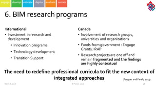 6.  BIM  research  programs
International  
• Investment  in  research  and  
development  
• Innovation  programs
• Technology  development
• Transition  Support  
Canada  
• Involvement of  research  groups,  
universities  and  organizations  
• Funds  from  government  :  Engage  
Grants,  IRAP
• Research  projects  are  one  off  and  
remain  fragmented  and  the  findings  
are  highly  contextual    
The  need  to  redefine  professional  curricula  to  fit  the  new  context  of  
integrated  approaches  
48
(Forgues and  Farah,  2013)
March  8,  2016 ©  Poirier,  2016
 