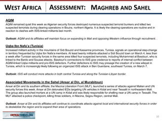 ASSESSMENT:
AQIM
AQIM remained quiet this week as Algerian security forces destroyed numerous suspected terrorist bunkers and killed two
suspected terrorists during clearing operations in Bouira, northern Algeria. It is likely the clearing operations are routine and in
reaction to clashes with ISIS-linked militants last month.
Outlook: AQIM and its affiliates will maintain focus on expanding in Mali and opposing Western influence through recruitment. .
Uqba Ibn Nafa’a (Tunisia)
Increased militant activity in the mountains of Sidi Bouzid and Kasserine provinces, Tunisia, signals an operational step-change
in territory frequented by Uqba Ibn Nafa’a members. At least twenty militants attacked a Sidi Bouzid town on March 4, less than
a week after Tunisian security forces in the same area killed four suspected terrorists, including Mohammed al Basdouri, who is
linked to the Bardo and Sousse attacks. Basdouri’s connections to ISIS give credence to reports of internal conflict between
AQIM-linked Uqba militants and pro-ISIS defectors. Further defections to ISIS may presage the creation of a new wilayat in
Tunisia, which is increasingly likely following an organized ISIS attack in Ben Guerdane, southeast Tunisia, on March 7.
Outlook: ISIS will conduct more attacks in both central Tunisia and along the Tunisian-Libyan border.
Associated Movements in the Sahel (Ansar al Din, al Murabitoun)
Ansar al Din and its southern affiliate, the Macina Liberation Front (MLF), launched a series of attacks against Malian and UN
security forces this week. Ansar al Din detonated IEDs targeting UN vehicles in Kidal and near Tessalit in northeastern Mali.
The group also launched mortars at a UN camp in Kidal and was likely responsible for shelling near a UN camp in Tessalit. The
MLF attacked a police checkpoint, killing three soldiers, in Macina, Segou Region, central Mali.
Outlook: Ansar al Din and its affiliates will continue to coordinate attacks against local and international security forces in order
to destabilize the region and to expand their area of operations.
10
MAGHREB AND SAHELWEST AFRICA
 