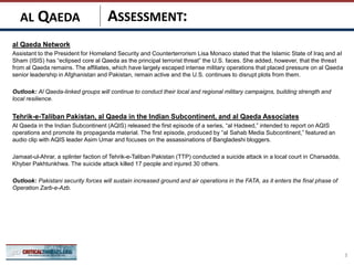 ASSESSMENT:
al Qaeda Network
Assistant to the President for Homeland Security and Counterterrorism Lisa Monaco stated that the Islamic State of Iraq and al
Sham (ISIS) has “eclipsed core al Qaeda as the principal terrorist threat” the U.S. faces. She added, however, that the threat
from al Qaeda remains. The affiliates, which have largely escaped intense military operations that placed pressure on al Qaeda
senior leadership in Afghanistan and Pakistan, remain active and the U.S. continues to disrupt plots from them.
Outlook: Al Qaeda-linked groups will continue to conduct their local and regional military campaigns, building strength and
local resilience.
Tehrik-e-Taliban Pakistan, al Qaeda in the Indian Subcontinent, and al Qaeda Associates
Al Qaeda in the Indian Subcontinent (AQIS) released the first episode of a series, “al Hadeed,” intended to report on AQIS
operations and promote its propaganda material. The first episode, produced by “al Sahab Media Subcontinent,” featured an
audio clip with AQIS leader Asim Umar and focuses on the assassinations of Bangladeshi bloggers.
Jamaat-ul-Ahrar, a splinter faction of Tehrik-e-Taliban Pakistan (TTP) conducted a suicide attack in a local court in Charsadda,
Khyber Pakhtunkhwa. The suicide attack killed 17 people and injured 30 others.
Outlook: Pakistani security forces will sustain increased ground and air operations in the FATA, as it enters the final phase of
Operation Zarb-e-Azb.
3
AL QAEDA
 