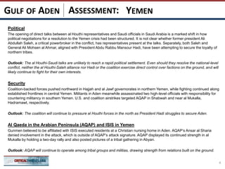 ASSESSMENT:
Political
The opening of direct talks between al Houthi representatives and Saudi officials in Saudi Arabia is a marked shift in how
political negotiations for a resolution to the Yemen crisis had been structured. It is not clear whether former president Ali
Abdullah Saleh, a critical powerbroker in the conflict, has representatives present at the talks. Separately, both Saleh and
General Ali Mohsen al Ahmar, aligned with President Abdu Rabbu Mansour Hadi, have been attempting to secure the loyalty of
northern tribes.
Outlook: The al Houthi-Saudi talks are unlikely to reach a rapid political settlement. Even should they resolve the national-level
conflict, neither the al Houthi-Saleh alliance nor Hadi or the coalition exercise direct control over factions on the ground, and will
likely continue to fight for their own interests.
Security
Coalition-backed forces pushed northward in Hajjah and al Jawf governorates in northern Yemen, while fighting continued along
established frontlines in central Yemen. Militants in Aden meanwhile assassinated two high-level officials with responsibility for
countering militancy in southern Yemen. U.S. and coalition airstrikes targeted AQAP in Shabwah and near al Mukalla,
Hadramawt, respectively.
Outlook: The coalition will continue to pressure al Houthi forces in the north as President Hadi struggles to secure Aden.
Al Qaeda in the Arabian Peninsula (AQAP) and ISIS in Yemen
Gunmen believed to be affiliated with ISIS executed residents at a Christian nursing home in Aden. AQAP’s Ansar al Sharia
denied involvement in the attack, which is outside of AQAP’s attack signature. AQAP displayed its continued strength in al
Mukalla by holding a two-day rally and also posted pictures of a tribal gathering in Abyan.
Outlook: AQAP will continue to operate among tribal groups and militias, drawing strength from relations built on the ground.
4
YEMENGULF OF ADEN
 
