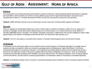 ASSESSMENT:
Political
The composition of the Galmudug State administration remains contentious. Galmudug State officials attempted to negotiate
the assimilation of the Sufi Ahlu Sunna Wa al Jama’a (ASWJ) group into the regional administration’s security forces in
Dhusamareb on March 2. The talks dissolved and ASWJ forces drove Somali army troops from Dhusamareb.
Outlook: ASWJ will likely continue to tie up Galmudug’s security resources, hindering efforts against al Shabaab.
Security
The U.S. targeting of al Shabaab militants at a camp in Hiraan region on March 6 indicates a shift in the U.S. target set in
Somalia. A Pentagon official claimed the militants posed an imminent threat to U.S. troops and African Union Mission in
Somalia (AMISOM) forces in Somalia. The airstrike, reportedly conducted in collaboration with Somali intelligence assets, killed
approximately 150 militants. Al Shabaab confirmed the strike, but denied the high casualty count.
Outlook: The U.S. will sustain a counterterrorism mission in Somalia oriented against direct and imminent threats.
Al Shabaab
Al Shabaab may be refining its ability to move explosive devices aboard planes. Al Shabaab attempted to smuggle several
explosive devices concealed in electronics aboard a passenger plane at Beledweyne’s Ugas Khalif Airport. One device
prematurely detonated at a screening checkpoint. Two additional concealed explosives were found and cleared by security
personnel. This attempt is similar to the group’s Daallo Airlines bombing in Mogadishu on February 2, when an al Shabaab
suicide bomber detonated a laptop bomb mid-flight, forcing the plane to land. The attempt indicates a trend in attacks against
commercial airliners, and also shows increasing sophistication in al Shabaab’s ability to manufacture concealed explosives.
Outlook: Al Shabaab will likely strive to conduct a successful passenger plane bombing in order to increase its global notoriety.
6
HORN OF AFRICAGULF OF ADEN
 