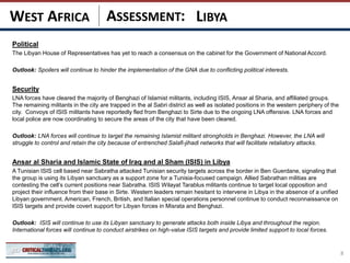 ASSESSMENT:
Political
The Libyan House of Representatives has yet to reach a consensus on the cabinet for the Government of National Accord.
Outlook: Spoilers will continue to hinder the implementation of the GNA due to conflicting political interests.
Security
LNA forces have cleared the majority of Benghazi of Islamist militants, including ISIS, Ansar al Sharia, and affiliated groups.
The remaining militants in the city are trapped in the al Sabri district as well as isolated positions in the western periphery of the
city. Convoys of ISIS militants have reportedly fled from Benghazi to Sirte due to the ongoing LNA offensive. LNA forces and
local police are now coordinating to secure the areas of the city that have been cleared.
Outlook: LNA forces will continue to target the remaining Islamist militant strongholds in Benghazi. However, the LNA will
struggle to control and retain the city because of entrenched Salafi-jihadi networks that will facilitate retaliatory attacks.
Ansar al Sharia and Islamic State of Iraq and al Sham (ISIS) in Libya
A Tunisian ISIS cell based near Sabratha attacked Tunisian security targets across the border in Ben Guerdane, signaling that
the group is using its Libyan sanctuary as a support zone for a Tunisia-focused campaign. Allied Sabrathan militias are
contesting the cell’s current positions near Sabratha. ISIS Wilayat Tarablus militants continue to target local opposition and
project their influence from their base in Sirte. Western leaders remain hesitant to intervene in Libya in the absence of a unified
Libyan government. American, French, British, and Italian special operations personnel continue to conduct reconnaissance on
ISIS targets and provide covert support for Libyan forces in Misrata and Benghazi.
Outlook: ISIS will continue to use its Libyan sanctuary to generate attacks both inside Libya and throughout the region.
International forces will continue to conduct airstrikes on high-value ISIS targets and provide limited support to local forces.
8
LIBYAWEST AFRICA
 