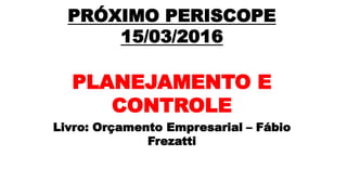 PRÓXIMO PERISCOPE
15/03/2016
PLANEJAMENTO E
CONTROLE
Livro: Orçamento Empresarial – Fábio
Frezatti
 