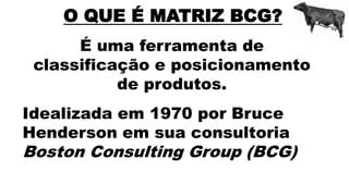 O QUE É MATRIZ BCG?
É uma ferramenta de
classificação e posicionamento
de produtos.
Idealizada em 1970 por Bruce
Henderson em sua consultoria
Boston Consulting Group (BCG)
 