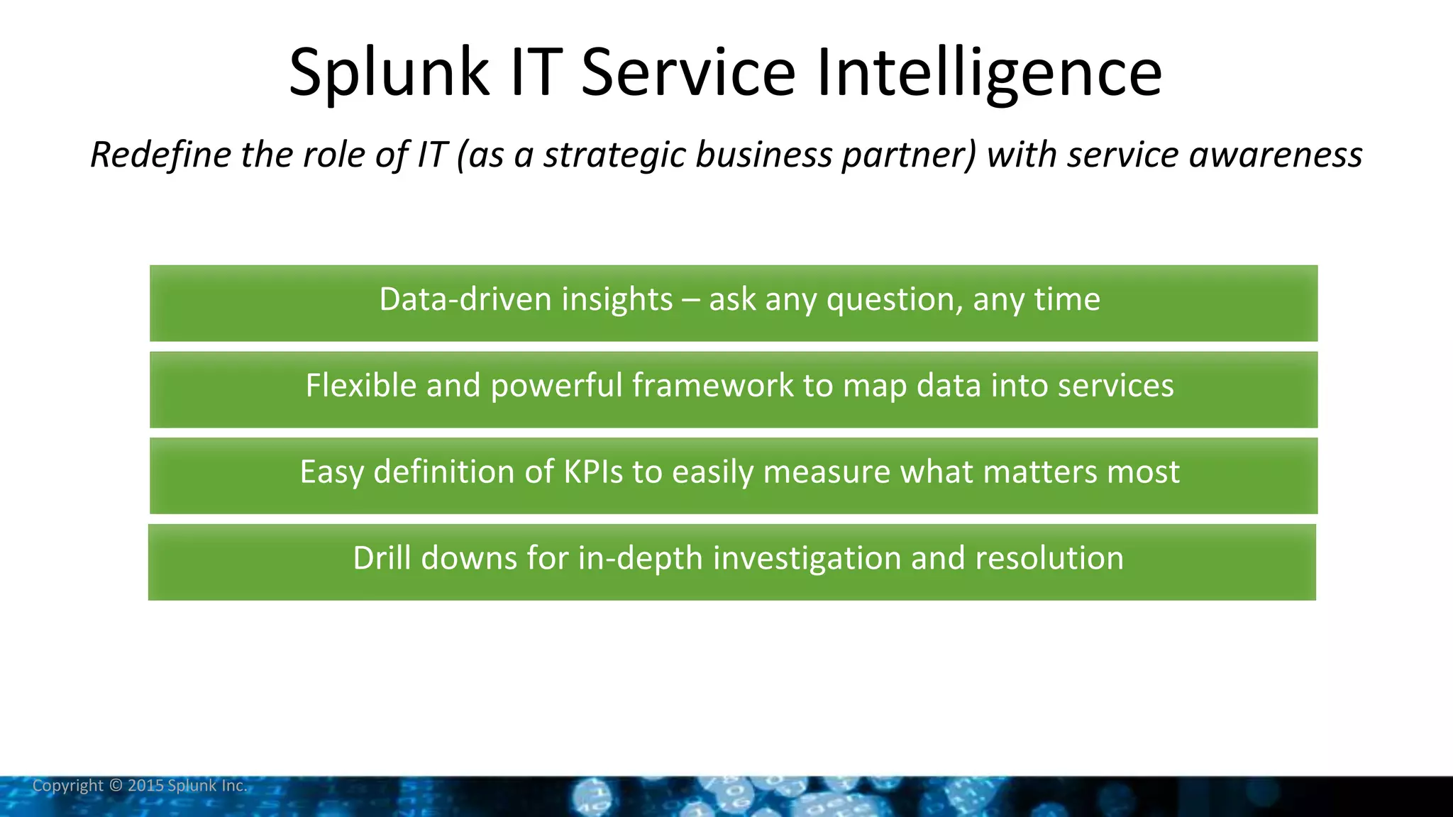 Copyright © 2015 Splunk Inc.
Splunk IT Service Intelligence
Redefine the role of IT (as a strategic business partner) with service awareness
Data-driven insights – ask any question, any time
Flexible and powerful framework to map data into services
Easy definition of KPIs to easily measure what matters most
Drill downs for in-depth investigation and resolution
 