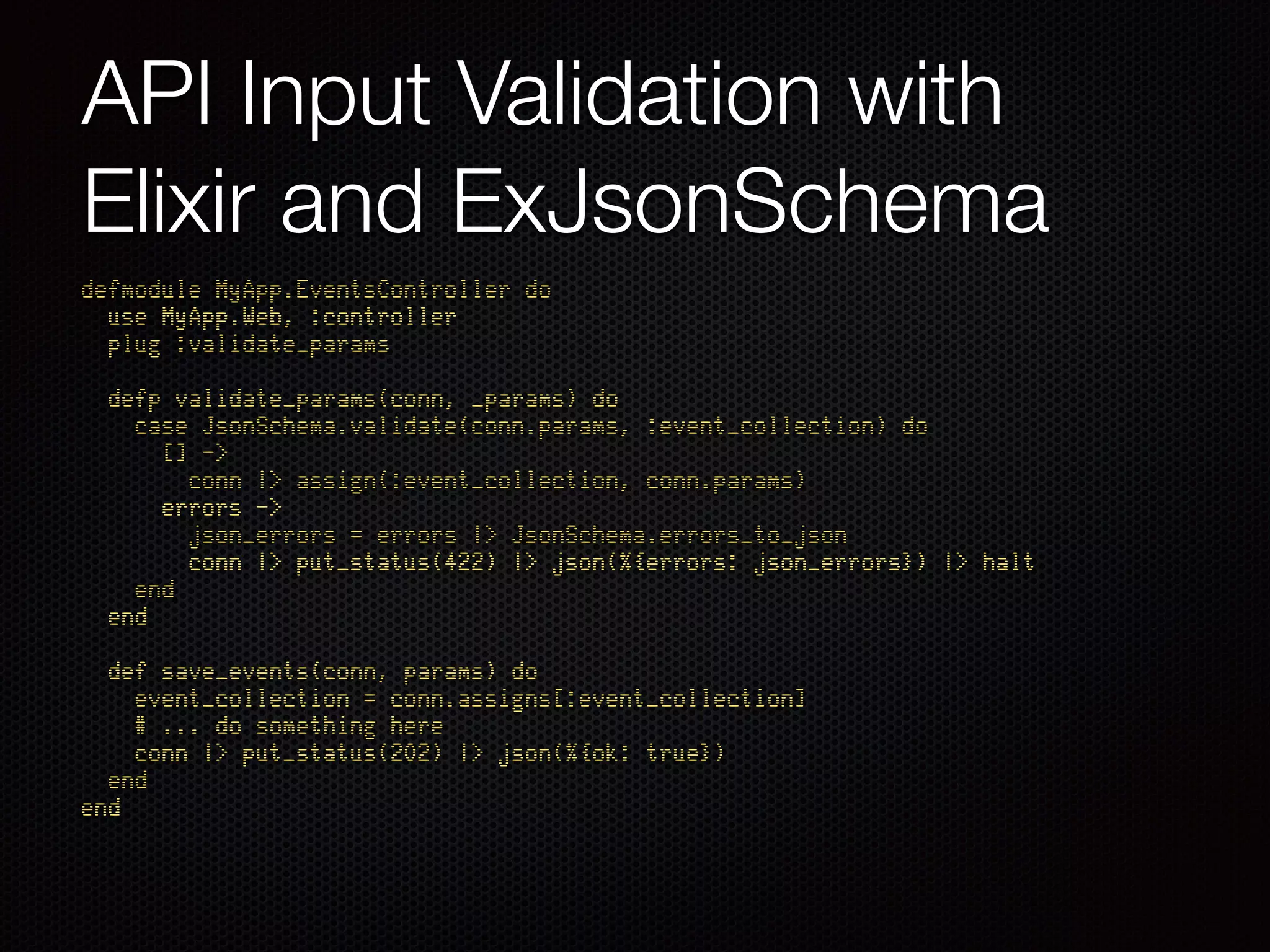 API Input Validation with
Elixir and ExJsonSchema
defmodule MyApp.EventsController do 
use MyApp.Web, :controller 
plug :validate_params 
 
defp validate_params(conn, _params) do 
case JsonSchema.validate(conn.params, :event_collection) do 
[] -> 
conn |> assign(:event_collection, conn.params) 
errors -> 
json_errors = errors |> JsonSchema.errors_to_json 
conn |> put_status(422) |> json(%{errors: json_errors}) |> halt 
end 
end 
 
def save_events(conn, params) do 
event_collection = conn.assigns[:event_collection] 
# ... do something here 
conn |> put_status(202) |> json(%{ok: true}) 
end 
end
 