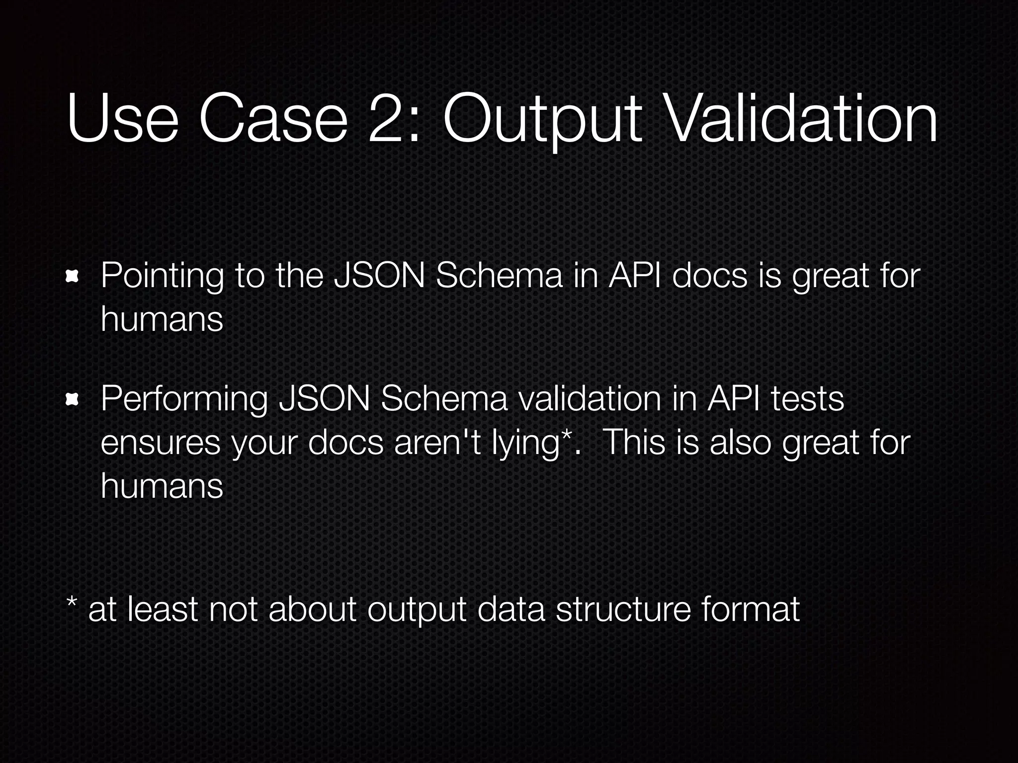 Use Case 2: Output Validation
Pointing to the JSON Schema in API docs is great for
humans
Performing JSON Schema validation in API tests
ensures your docs aren't lying*. This is also great for
humans 
* at least not about output data structure format
 