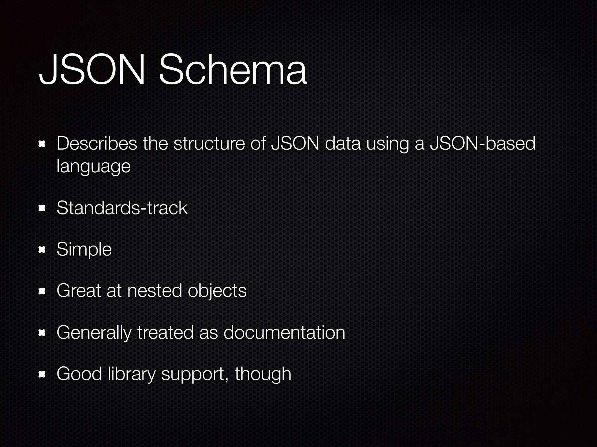 JSON Schema
Describes the structure of JSON data using a JSON-based
language
Standards-track
Simple
Great at nested objects
Generally treated as documentation
Good library support, though
 