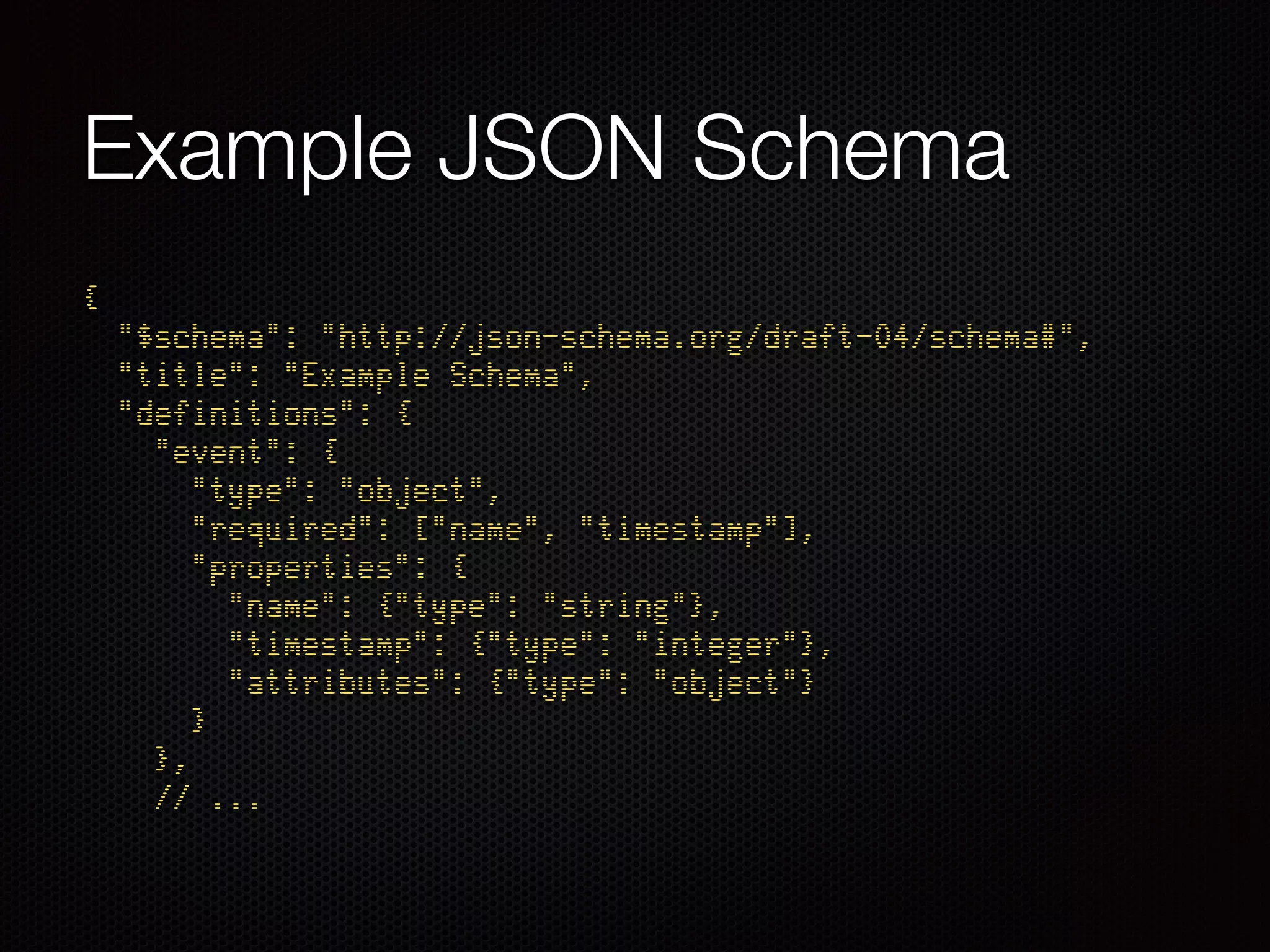 Example JSON Schema
{ 
"$schema": "http://json-schema.org/draft-04/schema#", 
"title": "Example Schema", 
"definitions": { 
"event": { 
"type": "object", 
"required": ["name", "timestamp"], 
"properties": { 
"name": {"type": "string"}, 
"timestamp": {"type": "integer"}, 
"attributes": {"type": "object"} 
} 
}, 
// ...
 
