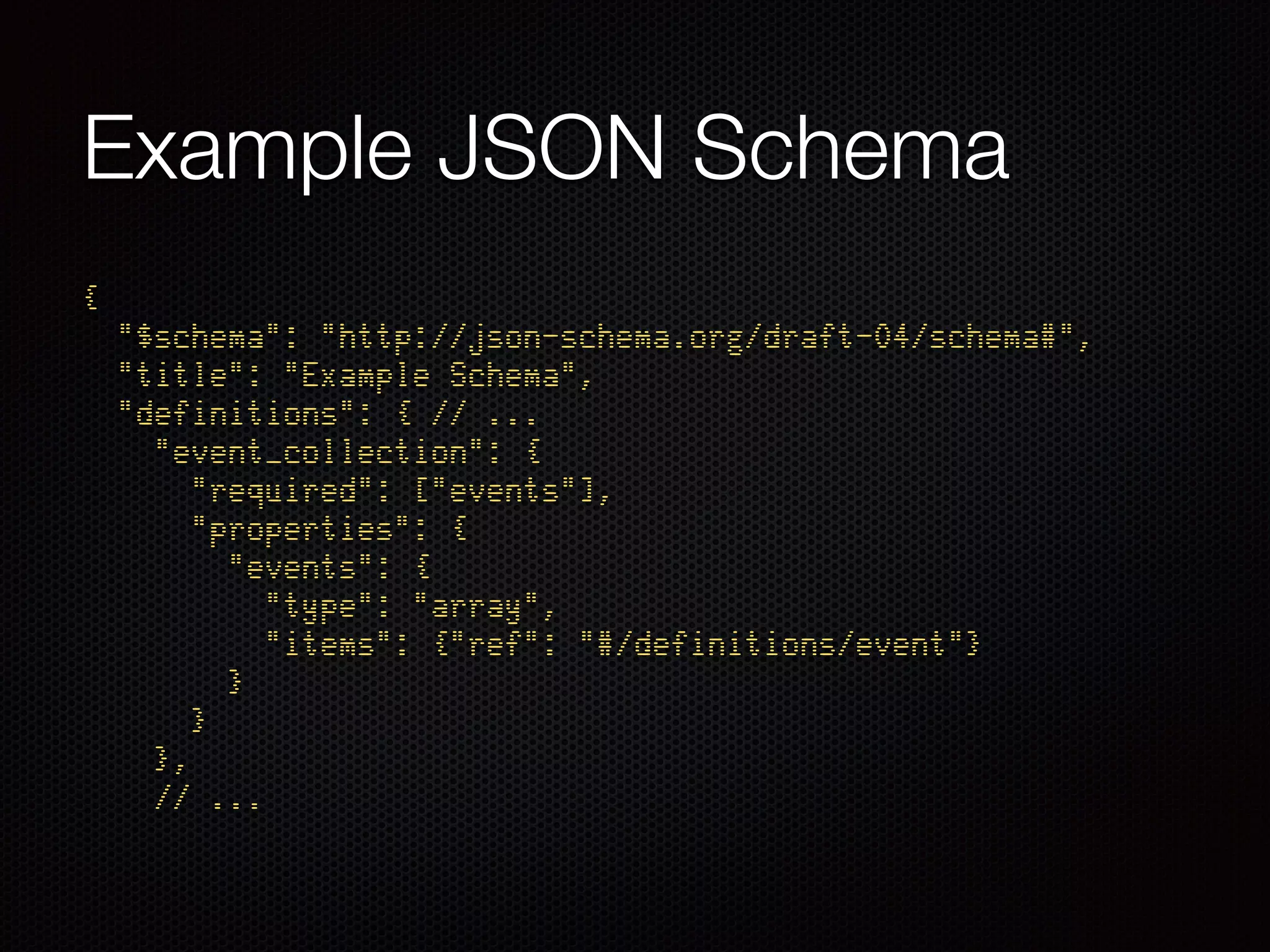 Example JSON Schema
{ 
"$schema": "http://json-schema.org/draft-04/schema#", 
"title": "Example Schema", 
"definitions": { // ... 
"event_collection": { 
"required": ["events"], 
"properties": { 
"events": { 
"type": "array", 
"items": {"ref": "#/definitions/event"} 
} 
} 
}, 
// ...
 