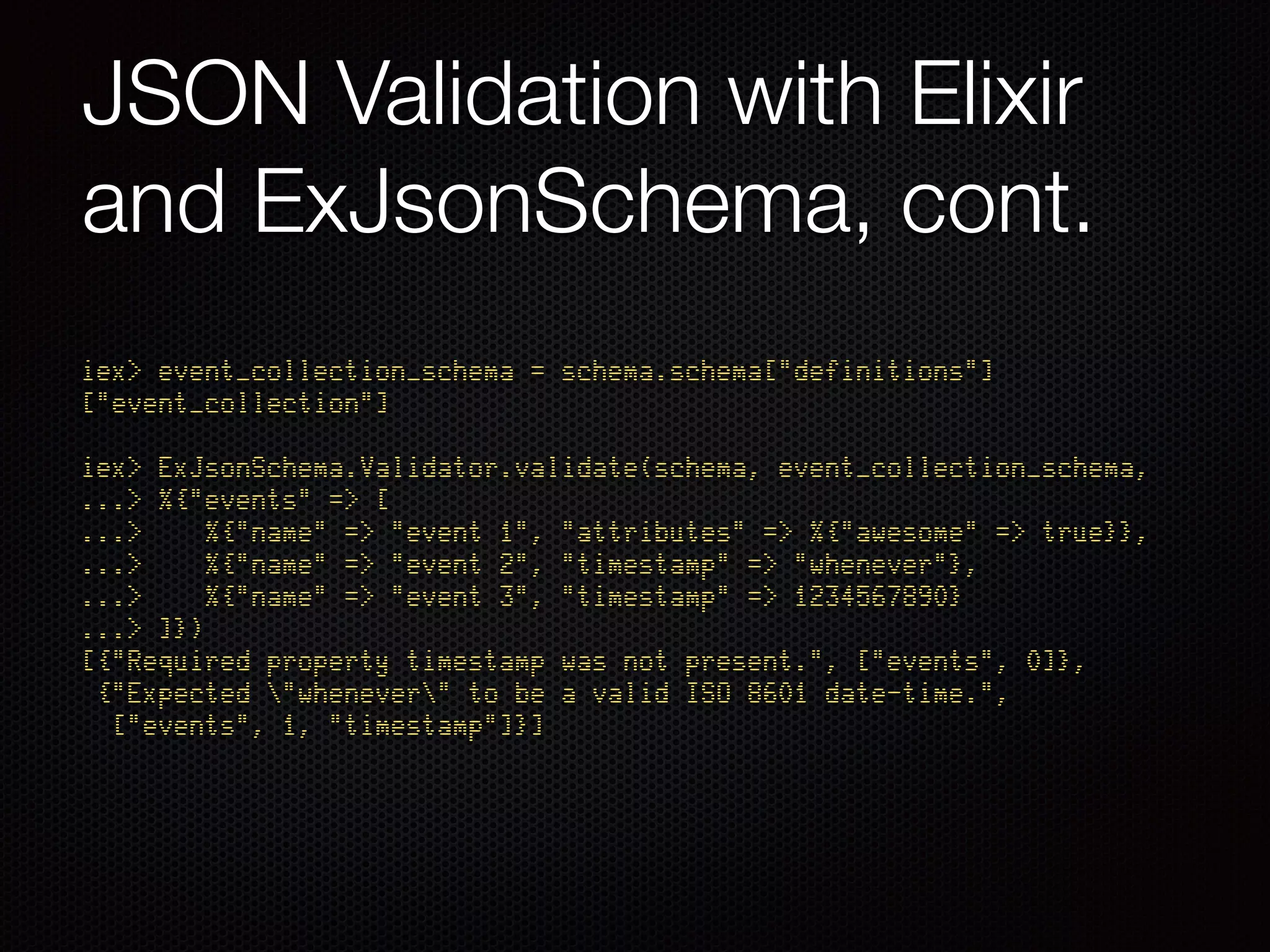 JSON Validation with Elixir
and ExJsonSchema, cont.
iex> event_collection_schema = schema.schema["definitions"]
["event_collection"] 
 
iex> ExJsonSchema.Validator.validate(schema, event_collection_schema, 
...> %{"events" => [ 
...> %{"name" => "event 1", "attributes" => %{"awesome" => true}}, 
...> %{"name" => "event 2", "timestamp" => "whenever"}, 
...> %{"name" => "event 3", "timestamp" => 1234567890} 
...> ]}) 
[{"Required property timestamp was not present.", ["events", 0]}, 
{"Expected "whenever" to be a valid ISO 8601 date-time.", 
["events", 1, "timestamp"]}]
 