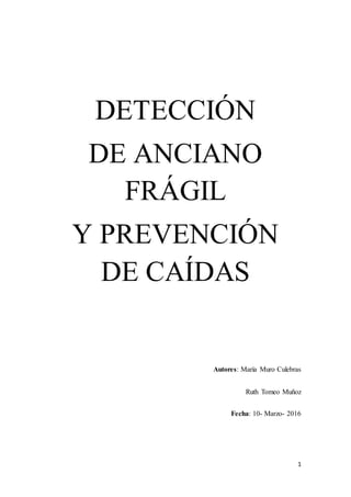 1
DETECCIÓN
DE ANCIANO
FRÁGIL
Y PREVENCIÓN
DE CAÍDAS
Autores: María Muro Culebras
Ruth Tomeo Muñoz
Fecha: 10- Marzo- 2016
 
