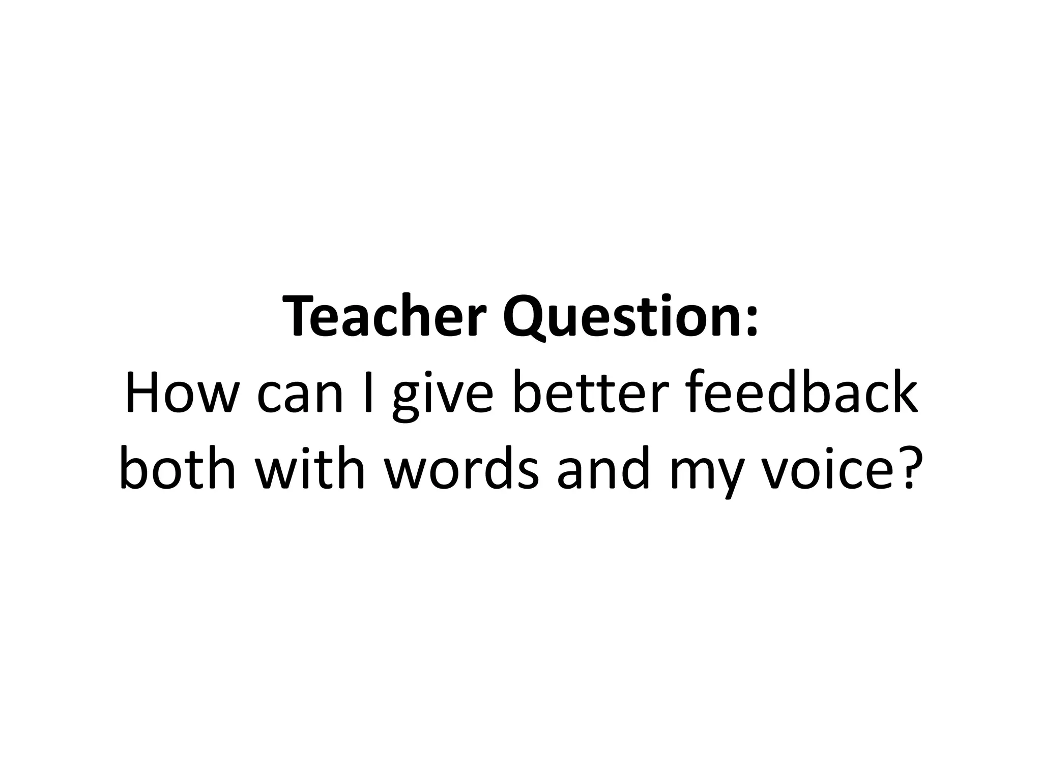 Teacher Question:
How can I give better feedback
both with words and my voice?
 