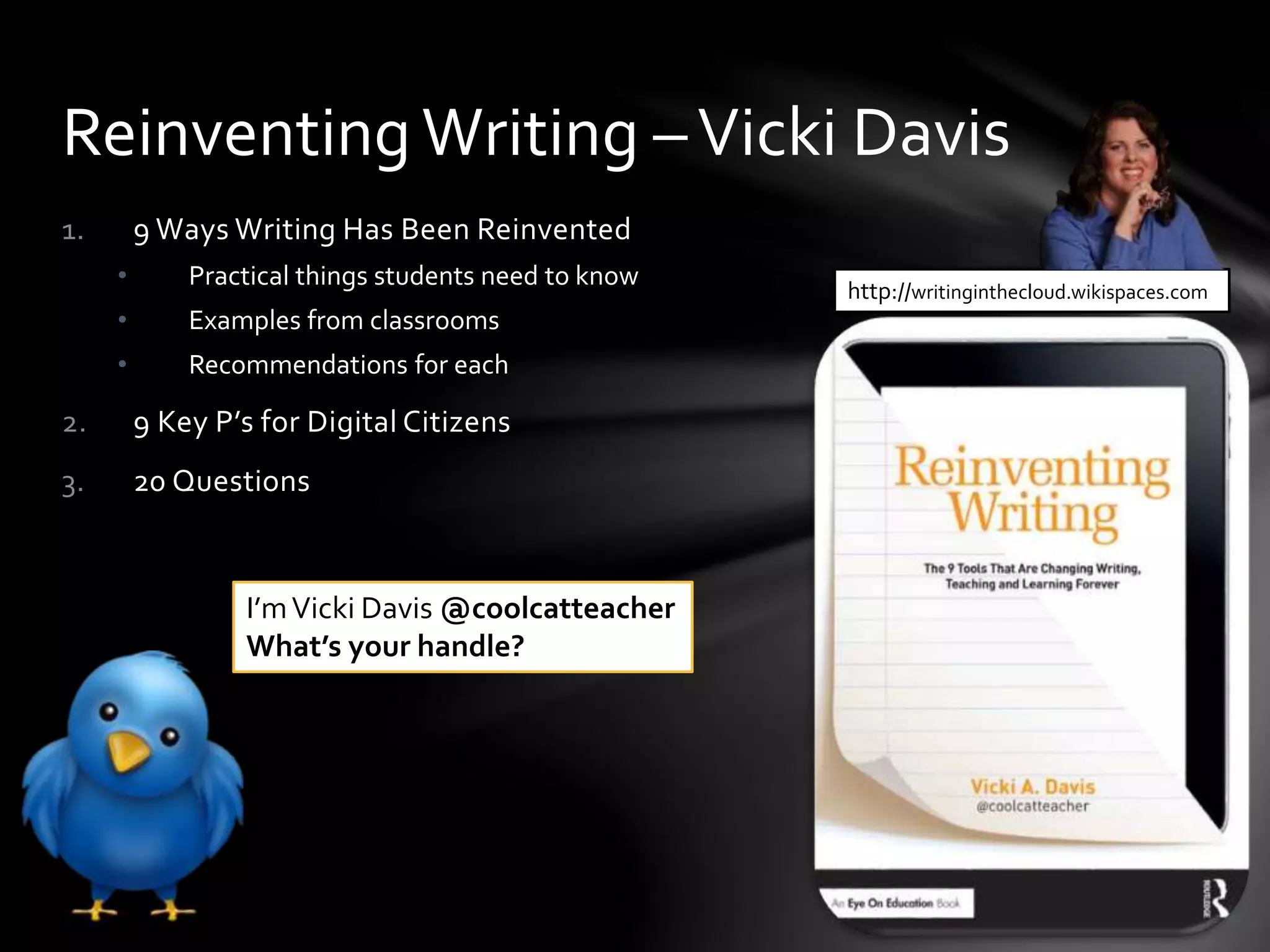 1. 9 Ways Writing Has Been Reinvented
• Practical things students need to know
• Examples from classrooms
• Recommendations for each
2. 9 Key P’s for Digital Citizens
3. 20 Questions
ReinventingWriting –Vicki Davis
http://writinginthecloud.wikispaces.com
I’mVicki Davis @coolcatteacher
What’s your handle?
 