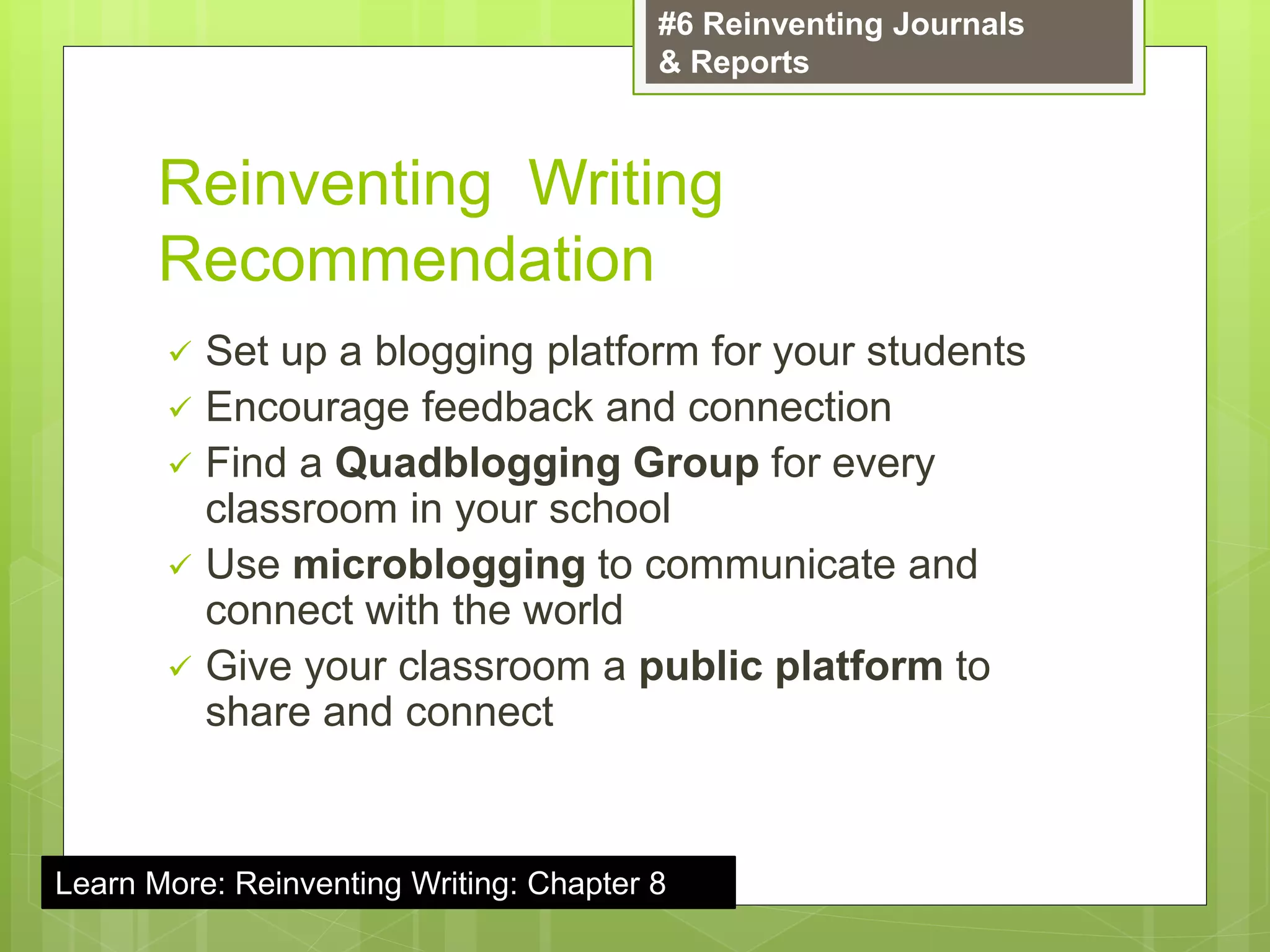 Reinventing Writing
Recommendation
 Set up a blogging platform for your students
 Encourage feedback and connection
 Find a Quadblogging Group for every
classroom in your school
 Use microblogging to communicate and
connect with the world
 Give your classroom a public platform to
share and connect
#6 Reinventing Journals
& Reports
Learn More: Reinventing Writing: Chapter 8
 