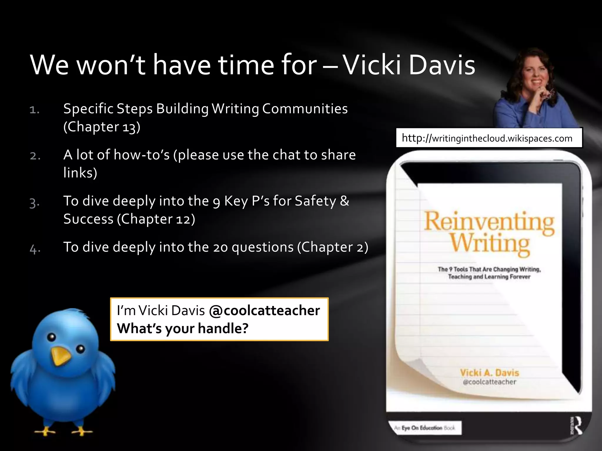 1. Specific Steps Building Writing Communities
(Chapter 13)
2. A lot of how-to’s (please use the chat to share
links)
3. To dive deeply into the 9 Key P’s for Safety &
Success (Chapter 12)
4. To dive deeply into the 20 questions (Chapter 2)
We won’t have time for –Vicki Davis
http://writinginthecloud.wikispaces.com
I’mVicki Davis @coolcatteacher
What’s your handle?
 